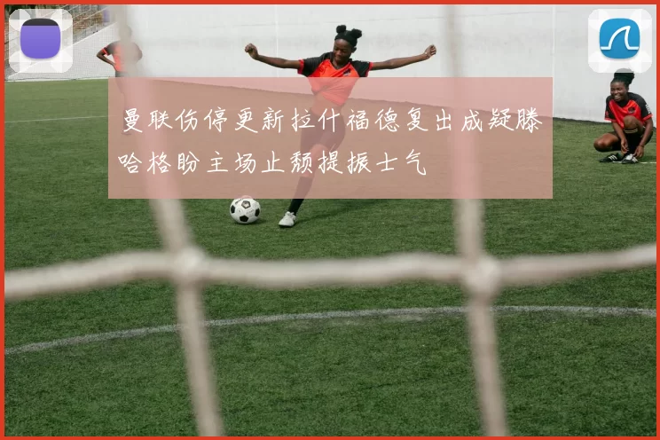 曼联伤停更新拉什福德复出成疑滕哈格盼主场止颓提振士气