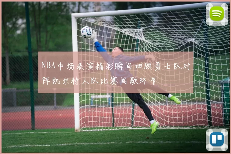 NBA中场表演精彩瞬间回顾勇士队对阵凯尔特人队比赛间歇环节