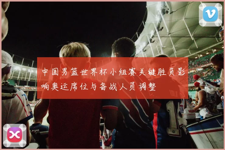 中国男篮世界杯小组赛关键胜负影响奥运席位与备战人员调整