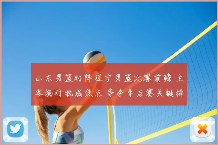 山东男篮对阵辽宁男篮比赛前瞻 主客场对抗成焦点 争夺季后赛关键排名