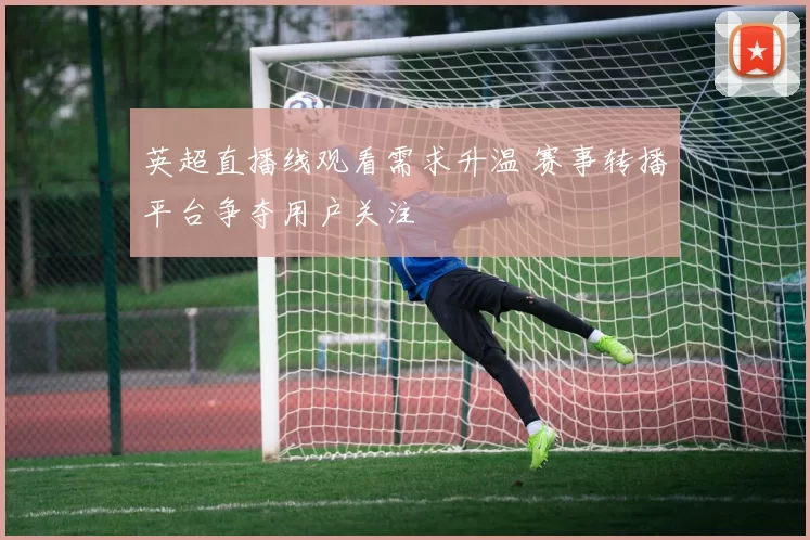 英超直播线观看需求升温 赛事转播平台争夺用户关注