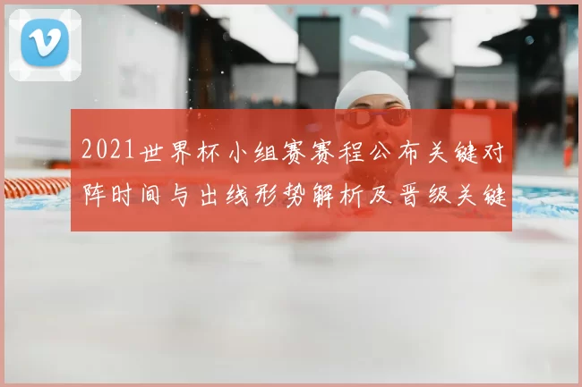 2021世界杯小组赛赛程公布关键对阵时间与出线形势解析及晋级关键看点