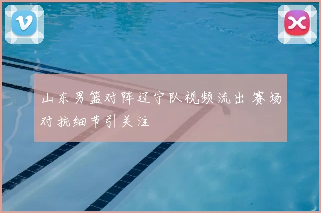 山东男篮对阵辽宁队视频流出 赛场对抗细节引关注