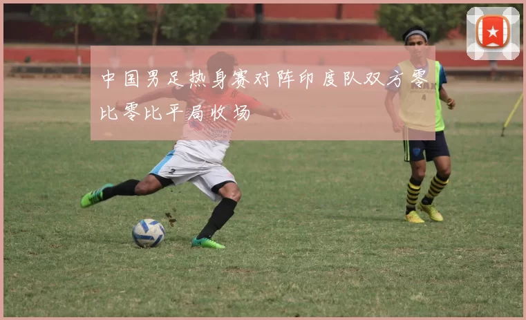 中国男足热身赛对阵印度队双方零比零比平局收场