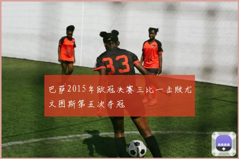 巴萨2015年欧冠决赛三比一击败尤文图斯第五次夺冠