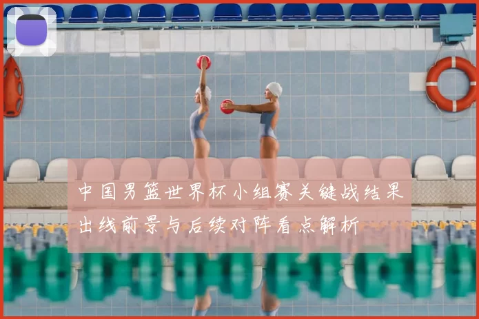 中国男篮世界杯小组赛关键战结果出线前景与后续对阵看点解析
