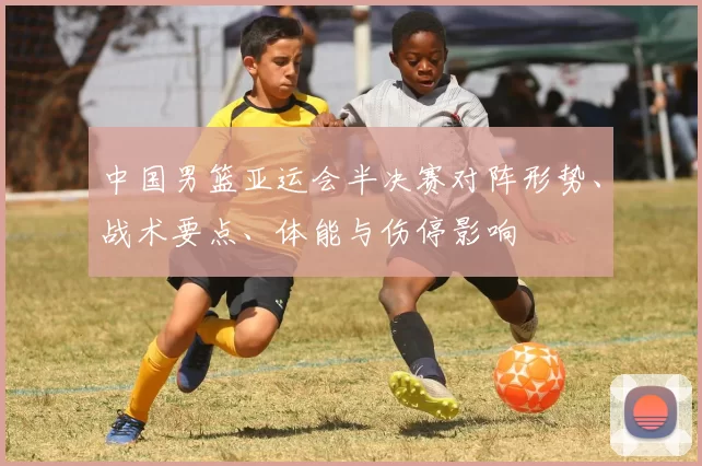 中国男篮亚运会半决赛对阵形势、战术要点、体能与伤停影响