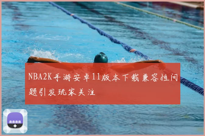 NBA2K手游安卓11版本下载兼容性问题引发玩家关注