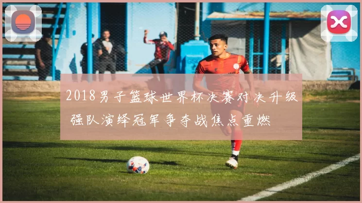 2018男子篮球世界杯决赛对决升级 强队演绎冠军争夺战焦点重燃