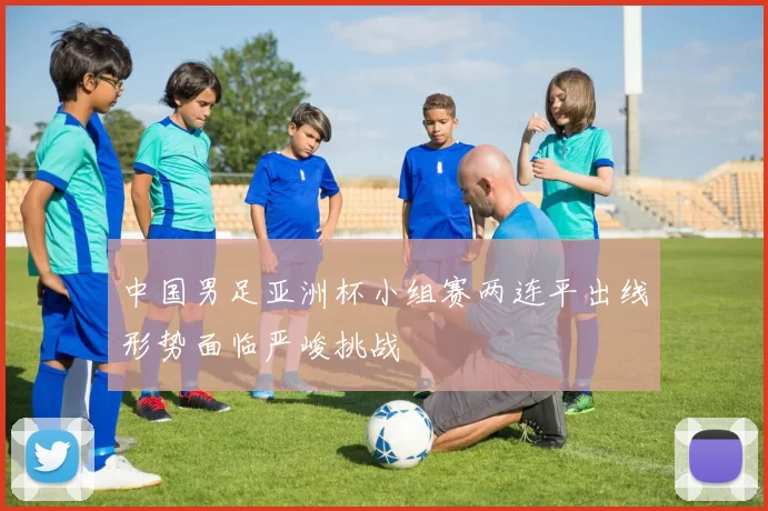 中国男足亚洲杯小组赛两连平出线形势面临严峻挑战