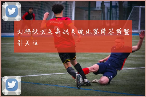 刘艳秋女足备战关键比赛阵容调整引关注