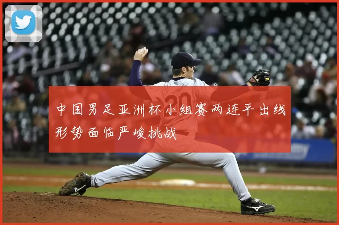 中国男足亚洲杯小组赛两连平出线形势面临严峻挑战
