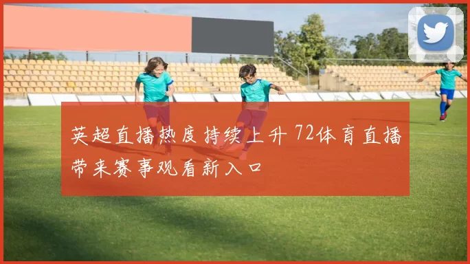 英超直播热度持续上升 72体育直播带来赛事观看新入口