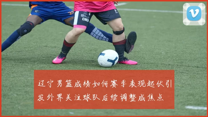 辽宁男篮成绩如何赛季表现起伏引发外界关注球队后续调整成焦点