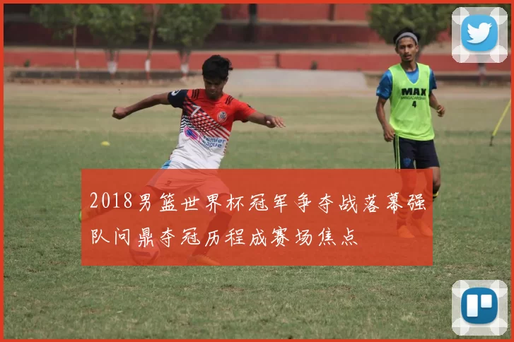 2018男篮世界杯冠军争夺战落幕强队问鼎夺冠历程成赛场焦点