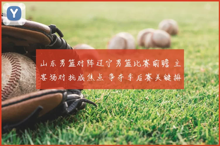 山东男篮对阵辽宁男篮比赛前瞻 主客场对抗成焦点 争夺季后赛关键排名