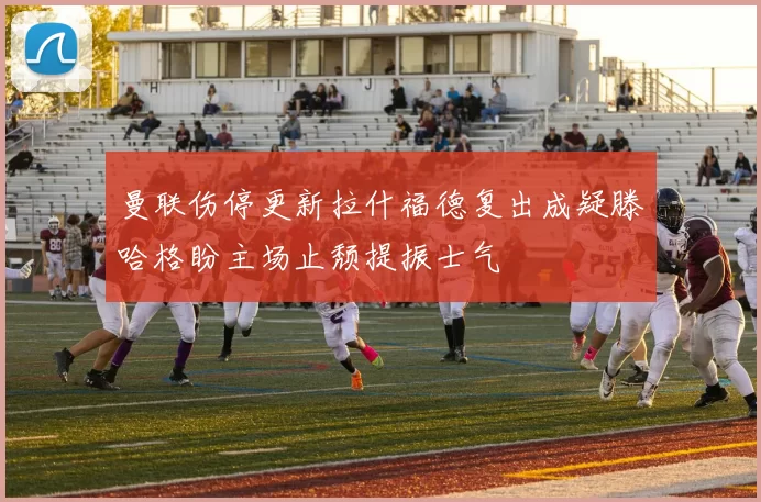 曼联伤停更新拉什福德复出成疑滕哈格盼主场止颓提振士气