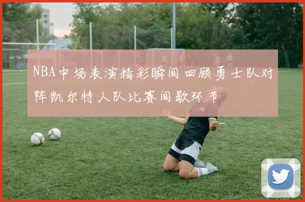 NBA中场表演精彩瞬间回顾勇士队对阵凯尔特人队比赛间歇环节