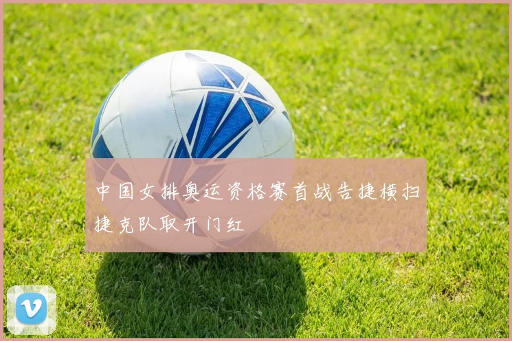 中国女排奥运资格赛首战告捷横扫捷克队取开门红